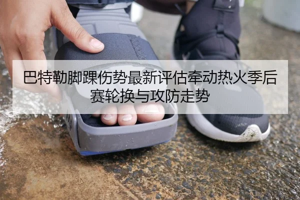 巴特勒脚踝伤势最新评估牵动热火季后赛轮换与攻防走势
