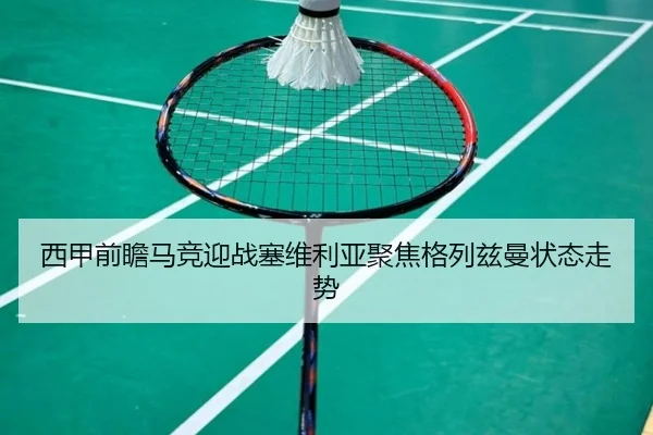 西甲前瞻马竞迎战塞维利亚聚焦格列兹曼状态走势